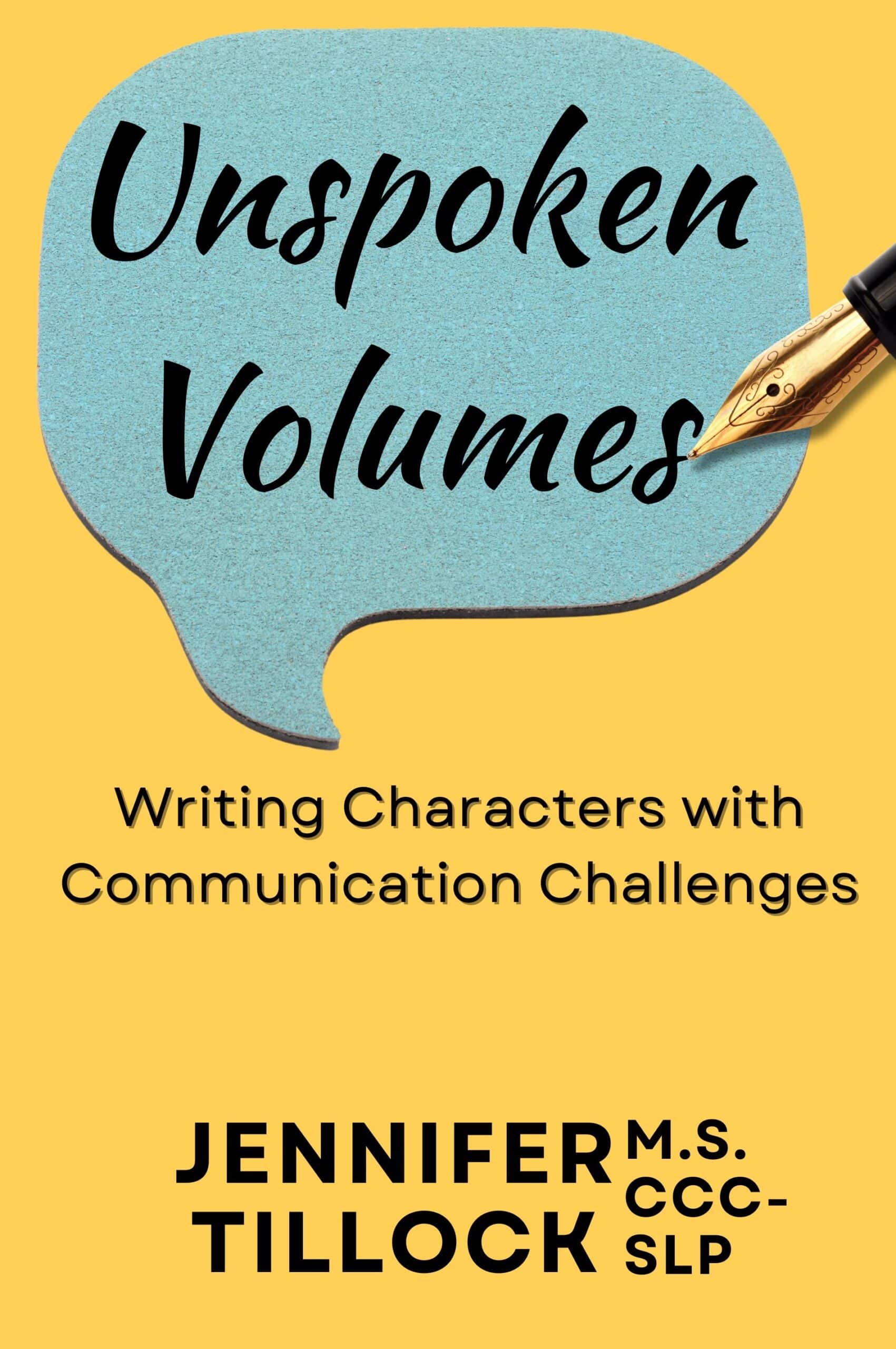 The book cover for 'Unspoken Volumes: Writing Characters with Communication Challenges' by Jennifer M.S. CCC-SLP, encouraging authentic representation of communication disorders, featuring a large teal speech bubble with the title and a gold fountain pen writing at the top right, against a yellow background.